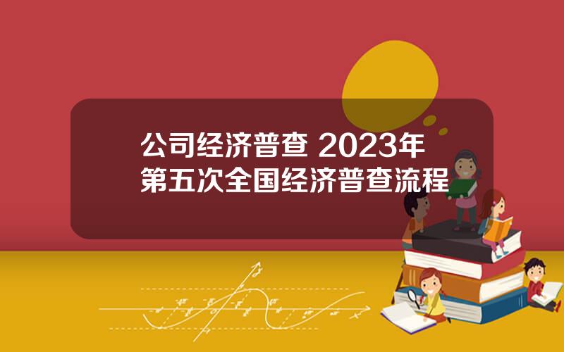 公司经济普查 2023年第五次全国经济普查流程